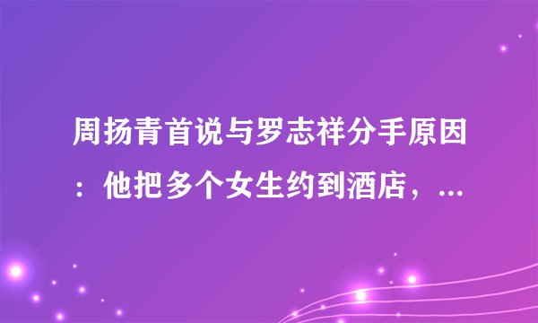 周扬青首说与罗志祥分手原因：他把多个女生约到酒店，毁了我三观