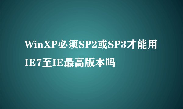 WinXP必须SP2或SP3才能用IE7至IE最高版本吗