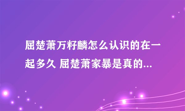 屈楚萧万籽麟怎么认识的在一起多久 屈楚萧家暴是真的吗聊天记录曝光
