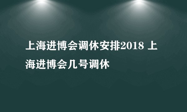 上海进博会调休安排2018 上海进博会几号调休