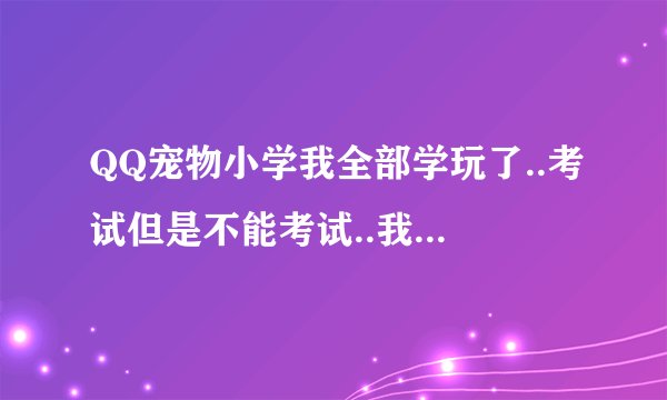 QQ宠物小学我全部学玩了..考试但是不能考试..我每次考都是只能考一题