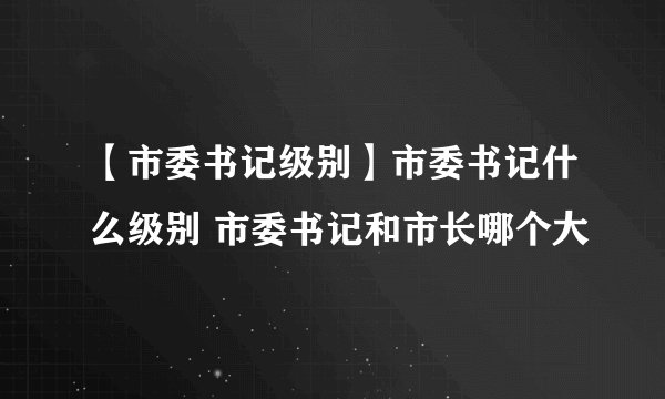 【市委书记级别】市委书记什么级别 市委书记和市长哪个大
