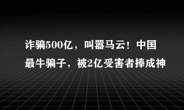 诈骗500亿，叫嚣马云！中国最牛骗子，被2亿受害者捧成神