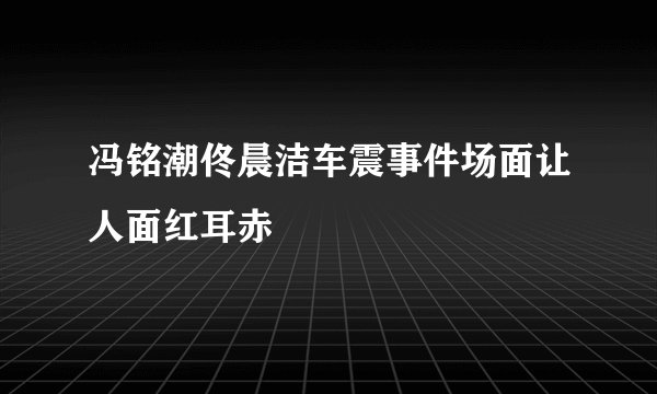 冯铭潮佟晨洁车震事件场面让人面红耳赤