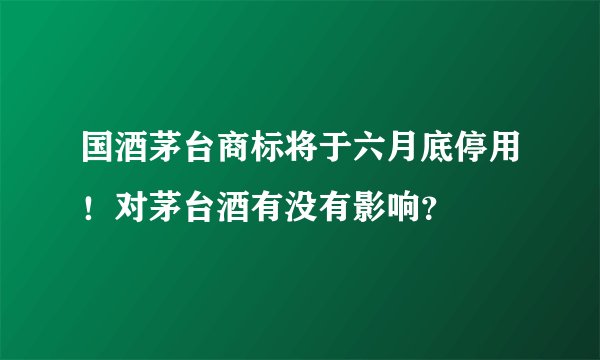 国酒茅台商标将于六月底停用！对茅台酒有没有影响？