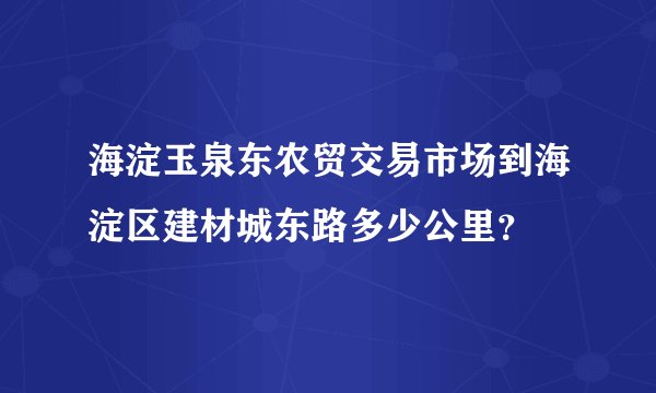 海淀玉泉东农贸交易市场到海淀区建材城东路多少公里？