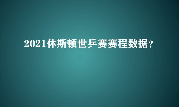 2021休斯顿世乒赛赛程数据？