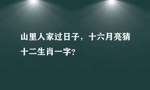 山里人家过日子，十六月亮猜十二生肖一字？