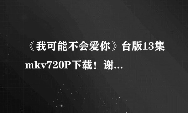 《我可能不会爱你》台版13集mkv720P下载！谢谢！~~？