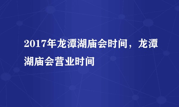 2017年龙潭湖庙会时间，龙潭湖庙会营业时间