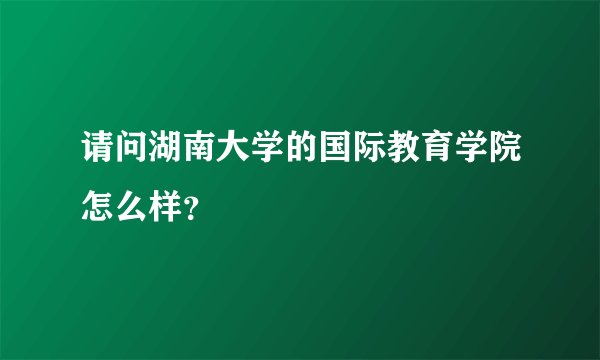 请问湖南大学的国际教育学院怎么样？