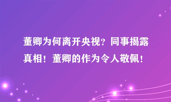 董卿为何离开央视？同事揭露真相！董卿的作为令人敬佩！