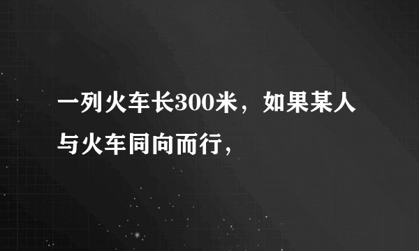 一列火车长300米，如果某人与火车同向而行，
