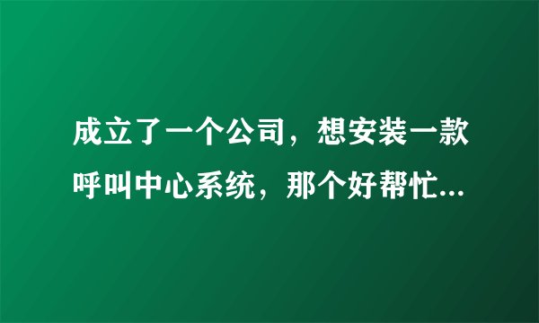 成立了一个公司，想安装一款呼叫中心系统，那个好帮忙推荐一下，谢了？