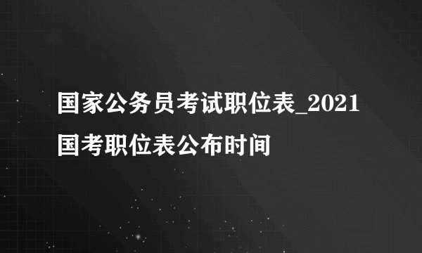 国家公务员考试职位表_2021国考职位表公布时间