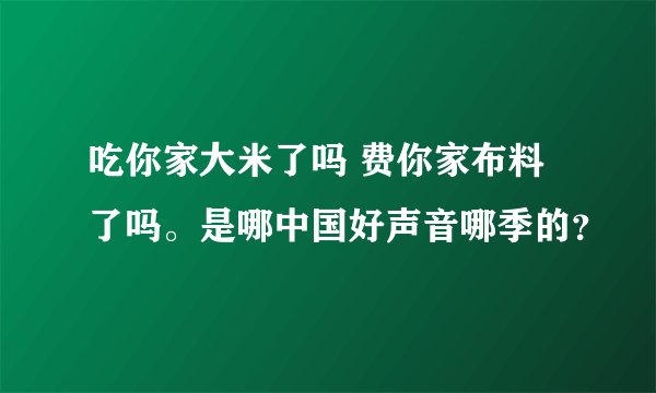 吃你家大米了吗 费你家布料了吗。是哪中国好声音哪季的？