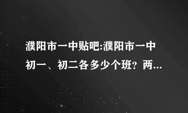 濮阳市一中贴吧:濮阳市一中初一、初二各多少个班？两个年级各多少名学生？