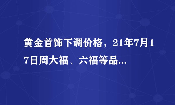 黄金首饰下调价格，21年7月17日周大福、六福等品牌黄金最新金价
