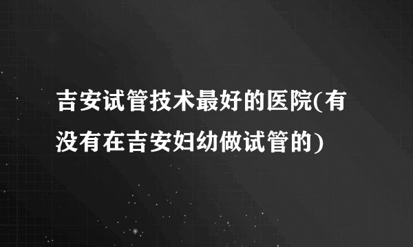 吉安试管技术最好的医院(有没有在吉安妇幼做试管的)