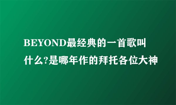 BEYOND最经典的一首歌叫什么?是哪年作的拜托各位大神