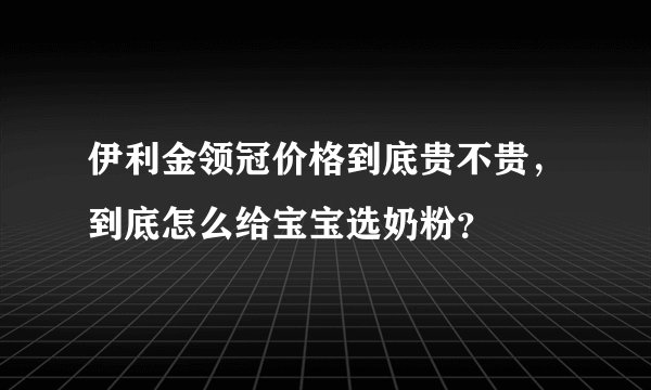 伊利金领冠价格到底贵不贵，到底怎么给宝宝选奶粉？