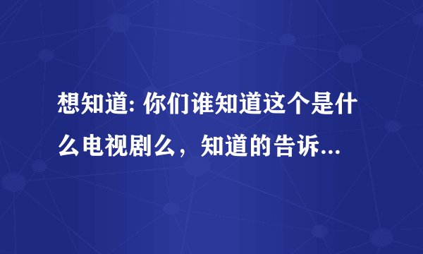 想知道: 你们谁知道这个是什么电视剧么，知道的告诉我吧啊啊啊啊啊啊啊啊啊啊啊