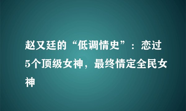 赵又廷的“低调情史”：恋过5个顶级女神，最终情定全民女神