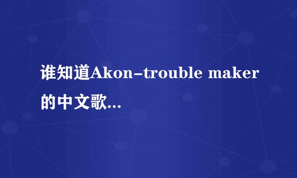 谁知道Akon-trouble maker的中文歌词。拜托了~真的很喜欢Akon的歌。