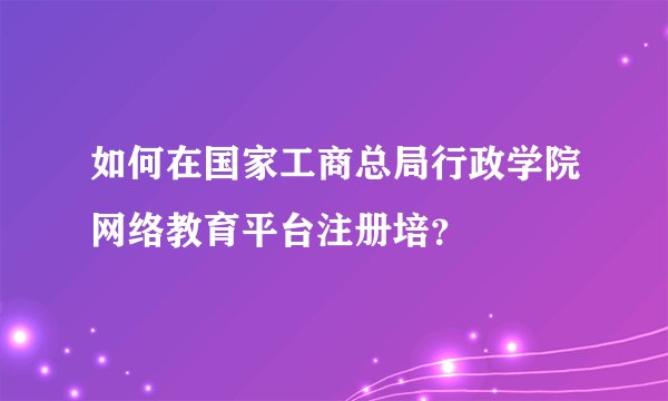 如何在国家工商总局行政学院网络教育平台注册培？