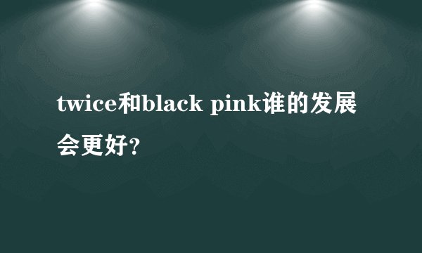 twice和black pink谁的发展会更好？