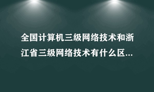 全国计算机三级网络技术和浙江省三级网络技术有什么区别？详细点。