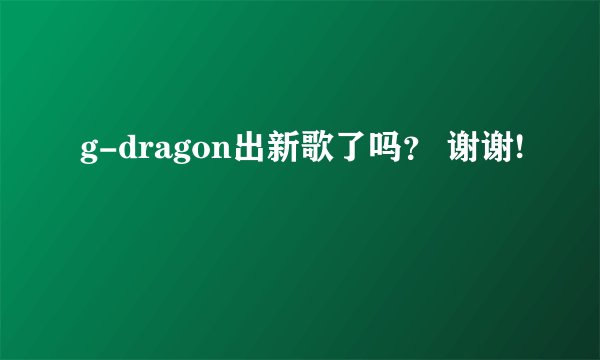 g-dragon出新歌了吗？ 谢谢!