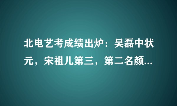北电艺考成绩出炉：吴磊中状元，宋祖儿第三，第二名颜值不输吴磊