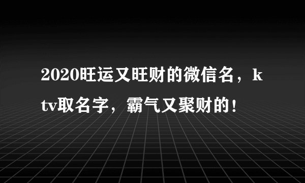 2020旺运又旺财的微信名，ktv取名字，霸气又聚财的！