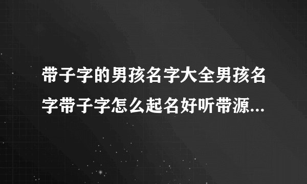 带子字的男孩名字大全男孩名字带子字怎么起名好听带源字的男孩名字大全男孩名字带源字怎么起好听