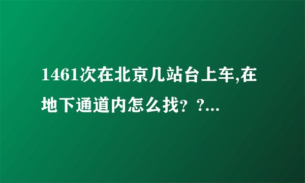 1461次在北京几站台上车,在地下通道内怎么找？?请各位帮忙 ？