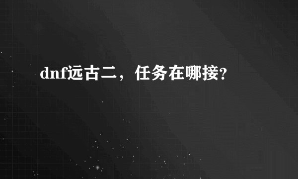 dnf远古二，任务在哪接？