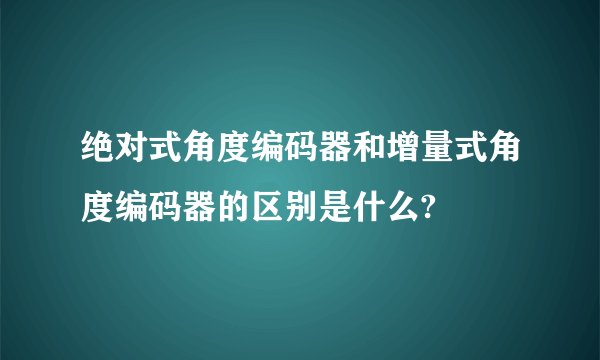 绝对式角度编码器和增量式角度编码器的区别是什么?