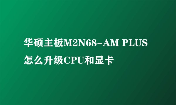 华硕主板M2N68-AM PLUS 怎么升级CPU和显卡