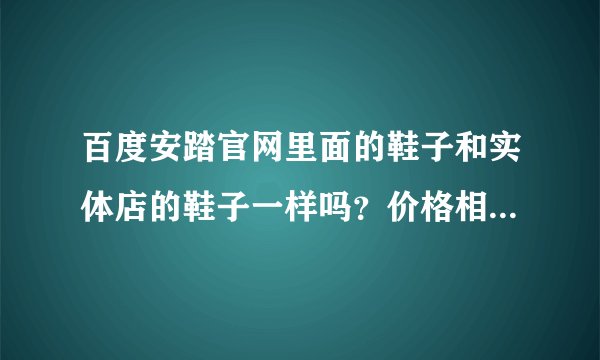 百度安踏官网里面的鞋子和实体店的鞋子一样吗？价格相差一般多少？