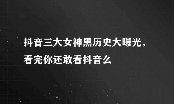 抖音三大女神黑历史大曝光，看完你还敢看抖音么