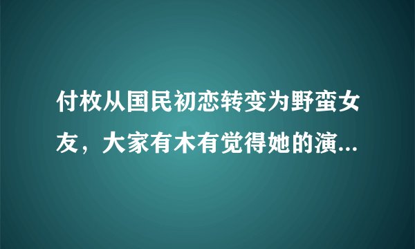 付枚从国民初恋转变为野蛮女友，大家有木有觉得她的演技更进一步了