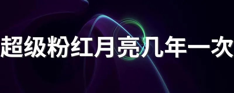 超级粉红月亮几年一次 2020年什么时候出现超级月亮