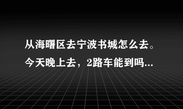 从海曙区去宁波书城怎么去。今天晚上去，2路车能到吗？坐几站？晚上几点没车？