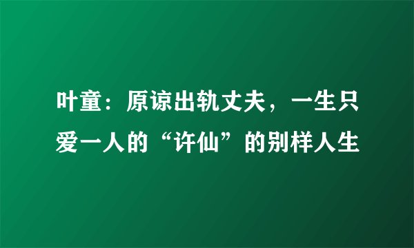 叶童：原谅出轨丈夫，一生只爱一人的“许仙”的别样人生