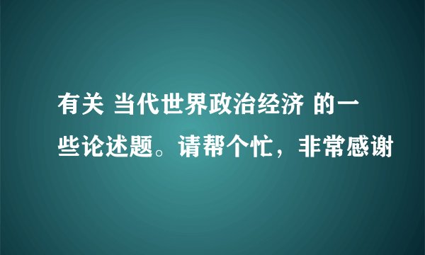 有关 当代世界政治经济 的一些论述题。请帮个忙，非常感谢