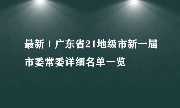 最新｜广东省21地级市新一届市委常委详细名单一览