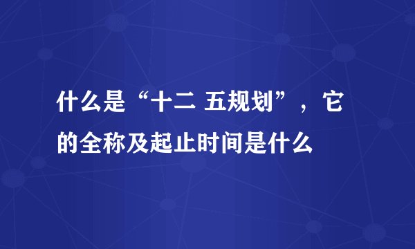 什么是“十二 五规划”，它的全称及起止时间是什么
