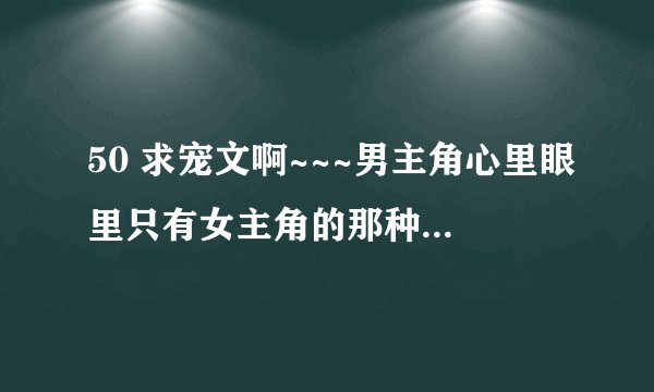 50 求宠文啊~~~男主角心里眼里只有女主角的那种，只对女主角好，女主很清纯，呆呆的那种？