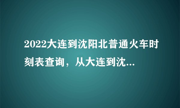 2022大连到沈阳北普通火车时刻表查询，从大连到沈阳北高铁火车最新消息
